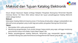 Maksud dan Tujuan Katalog Elektronik
Sesuai dengan Keputusan Kepala Lembaga Kebijakan Pengadaan Barang/Jasa Pemerintah Republik
Indonesia Nomor 122 Tahun 2022, bahwa maksud dan tujuan penyelenggaraan Katalog Elektronik
adalah sebagai berikut:
Maksud:
Keberadaan Katalog Elektronik beserta proses E-Purchasing dimaksudkan sebagai media/platform dan
alternatif proses pengadaan yang mudah bagi para pelaku pengadaan Barang/Jasa Pemerintah.
Tujuan:
1. Menciptakan iklim usaha yang kompetitif;
2. Mendorong pengembangan mutu produk dengan harga produk yang wajar, sehingga mendorong
pertumbuhan kinerja mitra Pelaku Usaha Dalam Negeri; dan
3. Melalui penyelenggaraan Katalog Elektronik, Pemerintah juga memperoleh laporan transaksi
pembelian Barang/Jasa pada Kementerian/Lembaga/Pemerintah Daerah yang akurat.
 