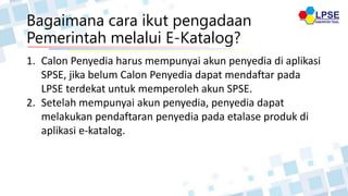 Bagaimana cara ikut pengadaan
Pemerintah melalui E-Katalog?
1. Calon Penyedia harus mempunyai akun penyedia di aplikasi
SPSE, jika belum Calon Penyedia dapat mendaftar pada
LPSE terdekat untuk memperoleh akun SPSE.
2. Setelah mempunyai akun penyedia, penyedia dapat
melakukan pendaftaran penyedia pada etalase produk di
aplikasi e-katalog.
 