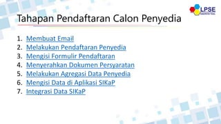 Tahapan Pendaftaran Calon Penyedia
1. Membuat Email
2. Melakukan Pendaftaran Penyedia
3. Mengisi Formulir Pendaftaran
4. Menyerahkan Dokumen Persyaratan
5. Melakukan Agregasi Data Penyedia
6. Mengisi Data di Aplikasi SIKaP
7. Integrasi Data SIKaP
 