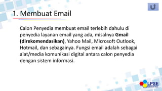 1. Membuat Email
Calon Penyedia membuat email terlebih dahulu di
penyedia layanan email yang ada, misalnya Gmail
(direkomendasikan), Yahoo Mail, Microsoft Outlook,
Hotmail, dan sebagainya. Fungsi email adalah sebagai
alat/media komunikasi digital antara calon penyedia
dengan sistem informasi.
 