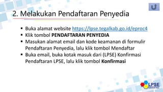 2. Melakukan Pendaftaran Penyedia
 Buka alamat website https://lpse.tegalkab.go.id/eproc4
 Klik tombol PENDAFTARAN PENYEDIA
 Masukan alamat email dan kode keamanan di formulir
Pendaftaran Penyedia, lalu klik tombol Mendaftar
 Buka email, buka kotak masuk dari (LPSE) Konfirmasi
Pendaftaran LPSE, lalu klik tombol Konfirmasi
 