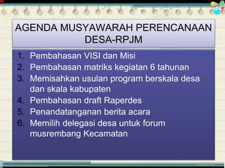 ............................................. mr.irwan@cbn.net.id
1. Pembahasan VISI dan Misi
2. Pembahasan matriks kegiatan 6 tahunan
3. Memisahkan usulan program berskala desa
dan skala kabupaten
4. Pembahasan draft Raperdes
5. Penandatanganan berita acara
6. Memilih delegasi desa untuk forum
musrembang Kecamatan
AGENDA MUSYAWARAH PERENCANAAN
DESA-RPJM
 