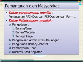 ............................................. mr.irwan@cbn.net.id
 Tahap perencanaan, menilai :
Penyusunan RPJMDes dan RKPDes dengan Form 1
 Tahap Pelaksanaan, menilai :
a. Pengadaan :
1. Barang/Jasa
2. Bahan/Material
3. Tenaga kerja
b. Pengelolaan Administrasi Keuangan
c. Pengiriman Bahan/Material
d. Pembayaran Upah
e. Kualitas Hasil Kegiatan
Pemantauan oleh Masyarakat
 