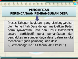 ............................................. mr.irwan@cbn.net.id
Proses Tahapan kegiatan yang diselenggarakan
oleh Pemerintah Desa dengan melibatkan Badan
permusyawaratan Desa dan Unsur Masyarakat
secara partisipatif guna pemanfaatan dan
pengalokasian sumber daya desa dalam rangka
mencapai tujuan pembangunan desa
( Permendagri No 114 tahun 2014 Pasal 1)
PENGERTIAN
PERENCANAAN PEMBANGUNAN DESA
 