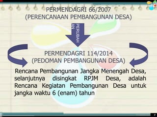 ............................................. mr.irwan@cbn.net.id 7
PERMENDAGRI 66/2007
(PERENCANAAN PEMBANGUNAN DESA)
PERMENDAGRI 114/2014
(PEDOMAN PEMBANGUNAN DESA)
Rencana Pembangunan Jangka Menengah Desa,
selanjutnya disingkat RPJM Desa, adalah
Rencana Kegiatan Pembangunan Desa untuk
jangka waktu 6 (enam) tahun
PERUBAH
AN
 