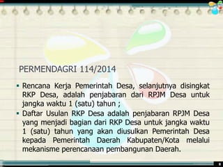 ............................................. mr.irwan@cbn.net.id 8
PERMENDAGRI 114/2014
 Rencana Kerja Pemerintah Desa, selanjutnya disingkat
RKP Desa, adalah penjabaran dari RPJM Desa untuk
jangka waktu 1 (satu) tahun ;
 Daftar Usulan RKP Desa adalah penjabaran RPJM Desa
yang menjadi bagian dari RKP Desa untuk jangka waktu
1 (satu) tahun yang akan diusulkan Pemerintah Desa
kepada Pemerintah Daerah Kabupaten/Kota melalui
mekanisme perencanaan pembangunan Daerah.
 