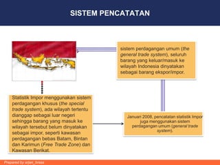 SISTEM PENCATATAN



                                          sistem perdagangan umum (the
                                          general trade system), seluruh
                                          barang yang keluar/masuk ke
                                          wilayah Indonesia dinyatakan
                                          sebagai barang ekspor/impor.




    Statistik Impor menggunakan sistem
    perdagangan khusus (the special
    trade system), ada wilayah tertentu
    dianggap sebagai luar negeri            Januari 2008, pencatatan statistik Impor
    sehingga barang yang masuk ke                 juga menggunakan sistem
    wilayah tersebut belum dinyatakan         perdagangan umum (general trade
                                                           system).
    sebagai impor, seperti kawasan
    perdagangan bebas Batam, Bintan
    dan Karimun (Free Trade Zone) dan
    Kawasan Berikat.

Prepared by arjan_brass
 