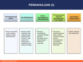 PENDAHULUAN (3)


                                                                 Perkembangan
                                                   Peran
     Terintegrasinya                                                 statistik         perubahan
                           Era Globalisasi     perdagangan
          pasar                                                   perdagangan          yang cepat
                                               internasional
                                                                   luar negeri




     • Pasar domestik     • Hampir tidak     • Dimasa           • Terutama          • Faktor internal
       suatu negara         ada lagi satu      mendatang          perkembangan        dan eksternal
       dengan pasar         negara yang        menjadi sangat     antar waktu
       internasional        benar-benar        penting            (bulanan) tidak
                            mandiri, satu      terutama demi      jarang
                            sama lain          kepentingan        menunjukkan
                            saling mem         ekonomi            perubahan
                            butuhkan dan       nasional           yang sangat
                            saling mengisi                        fluktuatif




Prepared by arjan_brass
 