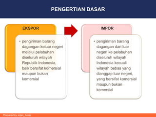 PENGERTIAN DASAR


               EKSPOR                          IMPOR


             • pengiriman barang           • pengiriman barang
               dagangan keluar negeri        dagangan dari luar
               melalui pelabuhan             negeri ke pelabuhan
               diseluruh wilayah             diseluruh wilayah
               Republik Indonesia,           Indonesia kecuali
               baik bersifat komersial       wilayah bebas yang
               maupun bukan                  dianggap luar negeri,
               komersial                     yang bersifat komersial
                                             maupun bukan
                                             komersial




Prepared by arjan_brass
 