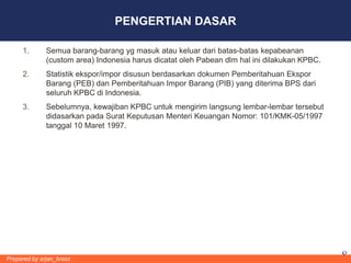PENGERTIAN DASAR

     1.       Semua barang-barang yg masuk atau keluar dari batas-batas kepabeanan
              (custom area) Indonesia harus dicatat oleh Pabean dlm hal ini dilakukan KPBC.
     2.       Statistik ekspor/impor disusun berdasarkan dokumen Pemberitahuan Ekspor
              Barang (PEB) dan Pemberitahuan Impor Barang (PIB) yang diterima BPS dari
              seluruh KPBC di Indonesia.
     3.       Sebelumnya, kewajiban KPBC untuk mengirim langsung lembar-lembar tersebut
              didasarkan pada Surat Keputusan Menteri Keuangan Nomor: 101/KMK-05/1997
              tanggal 10 Maret 1997.




Prepared by arjan_brass                                                                       8
 