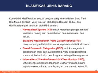 KLASIFIKASI JENIS BARANG


         Komoditi di klasifikasikan sesuai dengan yang tertera dalam Buku Tarif
         Bea Masuk (BTBMI) yang disusun oleh Ditjen Bea dan Cukai, dan
         klasifikasi yang di terbitkan oleh PBB adalah:
                             Harmonized System (HS); untuk keperluan pengenaan tarif
                              klasifikasi barang dan pembebanan bea masuk atau bea
                              keluar.
                             Standard International Trade Classification (SITC);
                              penyusunannya ditekankan untuk keperluan statistik ekonomi
                             Broad Economic Categories (BEC); untuk mengetahui
                              penggunaan akhir dari suatu barang, yaitu sebagai barang
                              konsumsi, bahan/baku penolong atau sebagai barang modal
                             International Standard Industrial Classification (ISIC);
                              untuk mengelompokkan lapangan usaha yang ada dalam
                              kegiatan ekonomi atau asal lapangan usaha suatu komoditi.

Prepared by arjan_brass                                                                    9
 