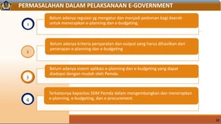 10
1
2
3
PERMASALAHAN DALAM PELAKSANAAN E-GOVERNMENT
Belum adanya regulasi yg mengatur dan menjadi pedoman bagi daerah
untuk menerapkan e-planning dan e-budgeting.
Belum adanya kriteria persyaratan dan output yang harus dihasilkan dari
penerapan e-planning dan e-budgeting
Belum adanya sistem aplikasi e-planning dan e-budgeting yang dapat
diadopsi dengan mudah oleh Pemda.
Terbatasnya kapasitas SDM Pemda dalam mengembangkan dan menerapkan
e-planning, e-budgeting, dan e-procurement.4
 