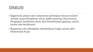 DISKUSI
Bagaimana proses dan mekanisme penetapan besaran dalam
standar biaya (Perjalanan dinas, paket meeting, Honorarium,
Pengadaan kendaraan dinas dan Pemeliharaan gedung, sarana
kantor dan kendaraan)
Bagaimana jika ditetapkan standardisasi harga satuan oleh
Pemerintah Pusat
 