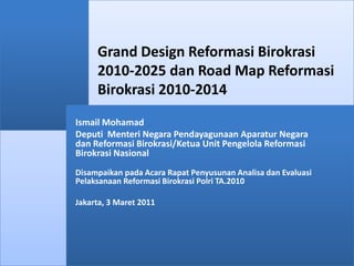 Grand Design Reformasi Birokrasi 2010-2025 dan Road Map Reformasi Birokrasi 2010-2014 Ismail Mohamad Deputi  Menteri Negara Pendayagunaan Aparatur Negara dan Reformasi Birokrasi/Ketua Unit Pengelola Reformasi Birokrasi Nasional Disampaikan pada Acara Rapat Penyusunan Analisa dan Evaluasi Pelaksanaan Reformasi Birokrasi Polri TA.2010 Jakarta, 3 Maret 2011 