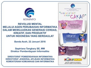 REVOLUSI MENTAL
MELALUI AGEN PERUBAHAN INFORMATIKA
DALAM MEWUJUDKAN GENERASI CERDAS,
KREATIF, DAN PRODUKTIF
UNTUK INDONESIA YANG BERDAULAT
Banda Aceh, 22 Januari 2016
Septriana Tangkary SE, MM
Direktur Pemberdayaan Informatika
DIREKTORAT PEMBERDAYAAN INFORMATIKA
DIREKTORAT JENDERAL APLIKASI INFORMATIKA
KEMENTERIAN KOMUNIKASI DAN INFORMATIKA
 