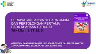 PERAWATAN LANSIA SECARA UMUM
DAN PERTOLONGAN PERTAMA
PADA KEADAAN DARURAT
Titik Ulfah, S.ST.,M. Si
ORIENTASI PANDUAN PRAKTIS UNTUK CAREGIVER DALAM PERAWATAN
JANGKA PANJANG BAGI LANJUT USIA TAHUN 2022
 