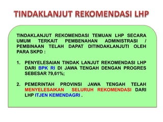TINDAKLANJUT REKOMENDASI TEMUAN LHP SECARA
UMUM TERKAIT PEMBENAHAN ADMINISTRASI /
PEMBINAAN TELAH DAPAT DITINDAKLANJUTI OLEH
PARA SKPD :
1. PENYELESAIAN TINDAK LANJUT REKOMENDASI LHP
DARI BPK RI DI JAWA TENGAH DENGAN PROGRES
SEBESAR 79,61%;
2. PEMERINTAH PROVINSI JAWA TENGAH TELAH
MENYELESAIKAN SELURUH REKOMENDASI DARI
LHP ITJEN KEMENDAGRI .
 
