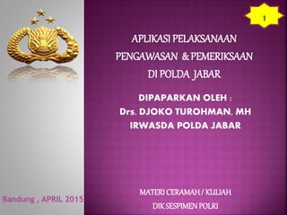 APLIKASI PELAKSANAAN
PENGAWASAN & PEMERIKSAAN
DI POLDA JABAR
Bandung , APRIL 2015
DIPAPARKAN OLEH :
Drs. DJOKO TUROHMAN, MH
IRWASDA POLDA JABAR
MATERI CERAMAH/ KULIAH
DIKSESPIMENPOLRI
1
 