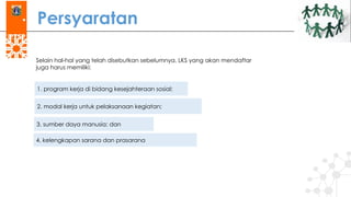 Persyaratan
Selain hal-hal yang telah disebutkan sebelumnya, LKS yang akan mendaftar
juga harus memiliki:
1. program kerja di bidang kesejahteraan sosial;
2. modal kerja untuk pelaksanaan kegiatan;
3. sumber daya manusia; dan
4. kelengkapan sarana dan prasarana
 