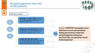 Penyelenggaraan Izin LKS
di DKI Jakarta
Merujuk pada:
Perda No. 12 Tahun 2013 tentang
Penyelenggaraan Pelayanan
Terpadu Satu Pintu;
Pergub No. 55 Tahun 2014 tentang
Organisasi dan Tata Kerja Badan
Pelayanan Terpadu Satu Pintu
Pergub No. 281 Tahun 2016
tentang Organisasi dan Tata Kerja
Dinas Penanaman Modal dan
Pelayanan Terpadu Satu Pintu
1.
2.
3.
bahwa “DPMPTSP merupakan unsur
pelaksana urusan pemerintahan
bidang penanaman modal dan
penyelenggaraan pelayanan
perizinan dan non perizinan sesuai
kewenangannya”.
 