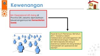 Kewenangan
Pasal 36 huruf I Permensos 184 Tahun
2011: “Gubernur dalam
melaksanakan penyelenggaraan LKS
memiliki kewenangan memberikan
izin teknis kepada LKS Asing di
daerahnya setelah LKS Asing tersebut
memperoleh izin operasional dari
Menteri”.
Izin Operasional LKS Asing di
Provinsi DKI Jakarta dipindahkan
kewenangannya ke Kementerian
Sosial.
 