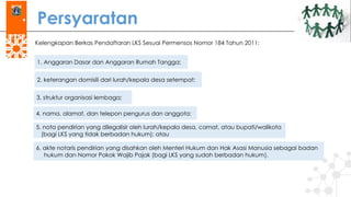 Persyaratan
Kelengkapan Berkas Pendaftaran LKS Sesuai Permensos Nomor 184 Tahun 2011:
1. Anggaran Dasar dan Anggaran Rumah Tangga;
2. keterangan domisili dari lurah/kepala desa setempat;
3. struktur organisasi lembaga;
4. nama, alamat, dan telepon pengurus dan anggota;
5. nota pendirian yang dilegalisir oleh lurah/kepala desa, camat, atau bupati/walikota
(bagi LKS yang tidak berbadan hukum); atau
6. akte notaris pendirian yang disahkan oleh Menteri Hukum dan Hak Asasi Manusia sebagai badan
hukum dan Nomor Pokok Wajib Pajak (bagi LKS yang sudah berbadan hukum).
 