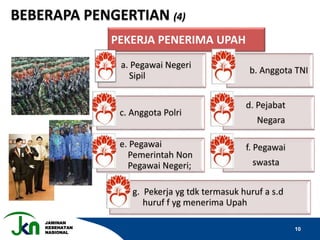 JAMINAN
KESEHATAN
NASIONAL
10
PEKERJA PENERIMA UPAH
a. Pegawai Negeri
Sipil
b. Anggota TNI
c. Anggota Polri
d. Pejabat
Negara
e. Pegawai
Pemerintah Non
Pegawai Negeri;
f. Pegawai
swasta
g. Pekerja yg tdk termasuk huruf a s.d
huruf f yg menerima Upah
BEBERAPA PENGERTIAN (4)
 