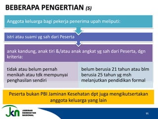 JAMINAN
KESEHATAN
NASIONAL
11
anak kandung, anak tiri &/atau anak angkat yg sah dari Peserta, dgn
kriteria:
tidak atau belum pernah
menikah atau tdk mempunyai
penghasilan sendiri
belum berusia 21 tahun atau blm
berusia 25 tahun yg msh
melanjutkan pendidikan formal
istri atau suami yg sah dari Peserta
Anggota keluarga bagi pekerja penerima upah meliputi:
Peserta bukan PBI Jaminan Kesehatan dpt juga mengikutsertakan
anggota keluarga yang lain
BEBERAPA PENGERTIAN (5)
 