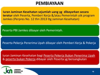 JAMINAN
KESEHATAN
NASIONAL
16
Iuran Jaminan Kesehatan sejumlah uang yg dibayarkan secara
teratur oleh Peserta, Pemberi Kerja &/atau Pemerintah utk program
Jamkes (Perpres No. 12 thn 2013 ttg Jaminan Kesehatan)
Peserta PBI Jamkes dibayar oleh Pemerintah.
Peserta Pekerja Penerima Upah dibayar oleh Pemberi Kerja & Pekerja
Iuran Jaminan Kesehatan bagi Peserta Pekerja Bukan Penerima Upah
& peserta bukan Pekerja dibayar oleh Peserta yg bersangkutan
PEMBIAYAAN
 