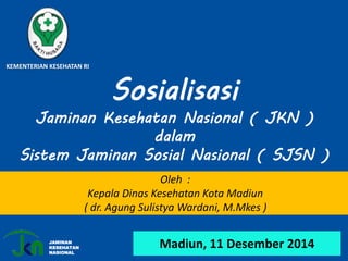 Madiun, 11 Desember 2014
KEMENTERIAN KESEHATAN RI
Sosialisasi
Jaminan Kesehatan Nasional ( JKN )
dalam
Sistem Jaminan Sosial Nasional ( SJSN )
Oleh :
Kepala Dinas Kesehatan Kota Madiun
( dr. Agung Sulistya Wardani, M.Mkes )
JAMINAN
KESEHATAN
NASIONAL
 