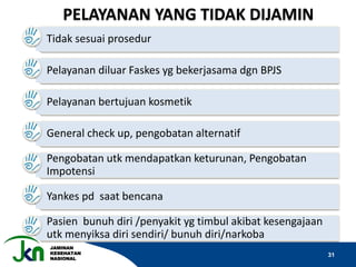 JAMINAN
KESEHATAN
NASIONAL
31
Tidak sesuai prosedur
Pelayanan diluar Faskes yg bekerjasama dgn BPJS
Pelayanan bertujuan kosmetik
General check up, pengobatan alternatif
Pengobatan utk mendapatkan keturunan, Pengobatan
Impotensi
Yankes pd saat bencana
Pasien bunuh diri /penyakit yg timbul akibat kesengajaan
utk menyiksa diri sendiri/ bunuh diri/narkoba
PELAYANAN YANG TIDAK DIJAMIN
 