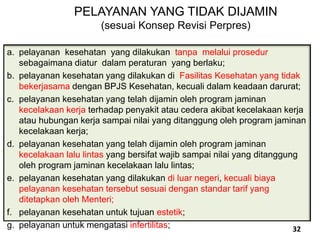 a. pelayanan kesehatan yang dilakukan tanpa melalui prosedur
sebagaimana diatur dalam peraturan yang berlaku;
b. pelayanan kesehatan yang dilakukan di Fasilitas Kesehatan yang tidak
bekerjasama dengan BPJS Kesehatan, kecuali dalam keadaan darurat;
c. pelayanan kesehatan yang telah dijamin oleh program jaminan
kecelakaan kerja terhadap penyakit atau cedera akibat kecelakaan kerja
atau hubungan kerja sampai nilai yang ditanggung oleh program jaminan
kecelakaan kerja;
d. pelayanan kesehatan yang telah dijamin oleh program jaminan
kecelakaan lalu lintas yang bersifat wajib sampai nilai yang ditanggung
oleh program jaminan kecelakaan lalu lintas;
e. pelayanan kesehatan yang dilakukan di luar negeri, kecuali biaya
pelayanan kesehatan tersebut sesuai dengan standar tarif yang
ditetapkan oleh Menteri;
f. pelayanan kesehatan untuk tujuan estetik;
g. pelayanan untuk mengatasi infertilitas;
PELAYANAN YANG TIDAK DIJAMIN
(sesuai Konsep Revisi Perpres)
32
 