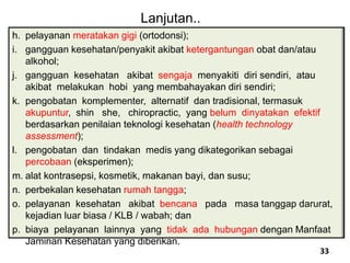 h. pelayanan meratakan gigi (ortodonsi);
i. gangguan kesehatan/penyakit akibat ketergantungan obat dan/atau
alkohol;
j. gangguan kesehatan akibat sengaja menyakiti diri sendiri, atau
akibat melakukan hobi yang membahayakan diri sendiri;
k. pengobatan komplementer, alternatif dan tradisional, termasuk
akupuntur, shin she, chiropractic, yang belum dinyatakan efektif
berdasarkan penilaian teknologi kesehatan (health technology
assessment);
l. pengobatan dan tindakan medis yang dikategorikan sebagai
percobaan (eksperimen);
m. alat kontrasepsi, kosmetik, makanan bayi, dan susu;
n. perbekalan kesehatan rumah tangga;
o. pelayanan kesehatan akibat bencana pada masa tanggap darurat,
kejadian luar biasa / KLB / wabah; dan
p. biaya pelayanan lainnya yang tidak ada hubungan dengan Manfaat
Jaminan Kesehatan yang diberikan.
Lanjutan..
33
 