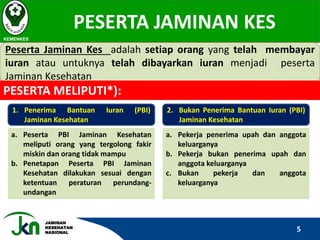 JAMINAN
KESEHATAN
NASIONAL
PESERTA JAMINAN KES
KEMENKES
Peserta Jaminan Kes adalah setiap orang yang telah membayar
iuran atau untuknya telah dibayarkan iuran menjadi peserta
Jaminan Kesehatan
PESERTA MELIPUTI*):
1. Penerima Bantuan Iuran (PBI)
Jaminan Kesehatan
a. Peserta PBI Jaminan Kesehatan
meliputi orang yang tergolong fakir
miskin dan orang tidak mampu
b. Penetapan Peserta PBI Jaminan
Kesehatan dilakukan sesuai dengan
ketentuan peraturan perundang-
undangan
2. Bukan Penerima Bantuan Iuran (PBI)
Jaminan Kesehatan
a. Pekerja penerima upah dan anggota
keluarganya
b. Pekerja bukan penerima upah dan
anggota keluarganya
c. Bukan pekerja dan anggota
keluarganya
5
 