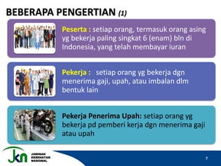 JAMINAN
KESEHATAN
NASIONAL
7
Peserta : setiap orang, termasuk orang asing
yg bekerja paling singkat 6 (enam) bln di
Indonesia, yang telah membayar iuran
Pekerja : setiap orang yg bekerja dgn
menerima gaji, upah, atau imbalan dlm
bentuk lain
Pekerja Penerima Upah: setiap orang yg
bekerja pd pemberi kerja dgn menerima gaji
atau upah
BEBERAPA PENGERTIAN (1)
 