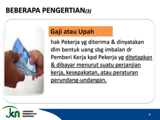 JAMINAN
KESEHATAN
NASIONAL
9
BEBERAPA PENGERTIAN(3)
hak Pekerja yg diterima & dinyatakan
dlm bentuk uang sbg imbalan dr
Pemberi Kerja kpd Pekerja yg ditetapkan
& dibayar menurut suatu perjanjian
kerja, kesepakatan, atau peraturan
perundang-undangan.
Gaji atau Upah
 