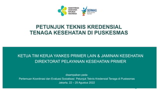 KETUA TIM KERJA YANKES PRIMER LAIN & JAMINAN KESEHATAN
DIREKTORAT PELAYANAN KESEHATAN PRIMER
PETUNJUK TEKNIS KREDENSIAL
TENAGA KESEHATAN DI PUSKESMAS
disampaikan pada:
Pertemuan Koordinasi dan Evaluasi Sosialisasi Petunjuk Teknis Kredensial Tenaga di Puskesmas
Jakarta, 22 – 25 Agustus 2022
 
