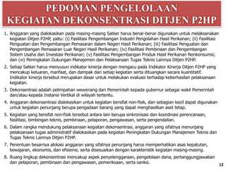 PEDOMAN PENGELOLAAN
KEGIATAN DEKONSENTRASI DITJEN P2HP
12
1. Anggaran yang dialokasikan pada masing-masing Satker harus benar-benar digunakan untuk melaksanakan
kegiatan Ditjen P2HP, yaitu: (i) Fasilitasi Pengembangan Industri Pengolahan Hasil Perikanan; (ii) Fasilitasi
Penguatan dan Pengembangan Pemasaran dalam Negeri Hasil Perikanan; (iii) Fasilitasi Penguatan dan
Pengembangan Pemasaran Luar Negeri Hasil Perikanan; (iv) Fasilitasi Pembinaan dan Pengembangan
Sistem Usaha dan Investasi Perikanan; (v) Fasilitasi Pengembangan Produk Hasil Perikanan Nonkonsumsi;
dan (vi) Peningkatan Dukungan Manajemen dan Pelaksanaan Tugas Teknis Lainnya Ditjen P2HP.
2. Setiap Satker harus menyusun indikator kinerja dengan mengacu pada Indikator Kinerja Ditjen P2HP yang
mencakup keluaran, manfaat, dan dampak dari setiap kegiatan serta dituangkan secara kuantitatif.
Indikator kinerja tersebut merupakan dasar untuk melakukan evaluasi terhadap keberhasilan pelaksanaan
kegiatan.
3. Dekonsentrasi adalah pelimpahan wewenang dari Pemerintah kepada gubernur sebagai wakil Pemerintah
dan/atau kepada Instansi Vertikal di wilayah tertentu.
4. Anggaran dekonsentrasi dialokasikan untuk kegiatan bersifat non-fisik, dan sebagian kecil dapat digunakan
untuk kegiatan penunjang berupa pengadaan barang yang dapat menghasilkan aset tetap.
5. Kegiatan yang bersifat non-fisik tersebut antara lain berupa sinkronisasi dan koordinasi perencanaan,
fasilitasi, bimbingan teknis, pembinaan, pelaporan, pengawasan, serta pengendalian.
6. Dalam rangka mendukung pelaksanaan kegiatan dekonsentrasi, anggaran yang sifatnya menunjang
pelaksanaan tugas administratif dialokasikan pada kegiatan Peningkatan Dukungan Manajemen Teknis dan
Tugas Teknis Lainnya Ditjen P2HP.
7. Penentuan besarnya alokasi anggaran yang sifatnya penunjang harus memperhatikan asas kepatutan,
kewajaran, ekonomis, dan efisiensi, serta disesuaikan dengan karakteristik kegiatan masing-masing.
8. Ruang lingkup dekonsentrasi mencakup aspek penyelenggaraan, pengelolaan dana, pertanggungjawaban
dan pelaporan, pembinaan dan pengawasan, pemeriksaan, serta sanksi.
 