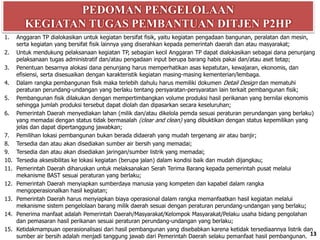 PEDOMAN PENGELOLAAN
KEGIATAN TUGAS PEMBANTUAN DITJEN P2HP
13
1. Anggaran TP dialokasikan untuk kegiatan bersifat fisik, yaitu kegiatan pengadaan bangunan, peralatan dan mesin,
serta kegiatan yang bersifat fisik lainnya yang diserahkan kepada pemerintah daerah dan atau masyarakat;
2. Untuk mendukung pelaksanaan kegiatan TP, sebagian kecil Anggaran TP dapat dialokasikan sebagai dana penunjang
pelaksanaan tugas administratif dan/atau pengadaan input berupa barang habis pakai dan/atau aset tetap;
3. Penentuan besarnya alokasi dana penunjang harus memperhatikan asas kepatutan, kewajaran, ekonomis, dan
efisiensi, serta disesuaikan dengan karakteristik kegiatan masing-masing kementerian/lembaga.
4. Dalam rangka pembangunan fisik maka terlebih dahulu harus memiliki dokumen Detail Design dan mematuhi
peraturan perundang-undangan yang berlaku tentang persyaratan-persyaratan lain terkait pembangunan fisik;
5. Pembangunan fisik dilakukan dengan mempertimbangkan volume produksi hasil perikanan yang bernilai ekonomis
sehingga jumlah produksi tersebut dapat diolah dan dipasarkan secara keseluruhan;
6. Pemerintah Daerah menyediakan lahan (milik dan/atau dikelola pemda sesuai peraturan perundangan yang berlaku)
yang memadai dengan status tidak bermasalah (clear and clean) yang dibuktikan dengan status kepemilikan yang
jelas dan dapat dipertanggung jawabkan;
7. Pemilihan lokasi pembangunan bukan berada didaerah yang mudah tergenang air atau banjir;
8. Tersedia dan atau akan disediakan sumber air bersih yang memadai;
9. Tersedia dan atau akan disediakan jaringan/sumber listrik yang memadai;
10. Tersedia aksesibilitas ke lokasi kegiatan (berupa jalan) dalam kondisi baik dan mudah dijangkau;
11. Pemerintah Daerah diharuskan untuk melaksanakan Serah Terima Barang kepada pemerintah pusat melalui
mekanisme BAST sesuai peraturan yang berlaku;
12. Pemerintah Daerah menyiapkan sumberdaya manusia yang kompeten dan kapabel dalam rangka
mengoperasionalkan hasil kegiatan;
13. Pemerintah Daerah harus menyiapkan biaya operasional dalam rangka memanfaatkan hasil kegiatan melalui
mekanisme sistem pengelolaan barang milik daerah sesuai dengan peraturan perundang-undangan yang berlaku;
14. Penerima manfaat adalah Pemerintah Daerah/Masyarakat/Kelompok Masyarakat/Pelaku usaha bidang pengolahan
dan pemasaran hasil perikanan sesuai peraturan perundang-undangan yang berlaku;
15. Ketidakmampuan operasionalisasi dari hasil pembangunan yang disebabkan karena ketidak tersediaannya listrik dan
sumber air bersih adalah menjadi tanggung jawab dari Pemerintah Daerah selaku pemanfaat hasil pembangunan.
 