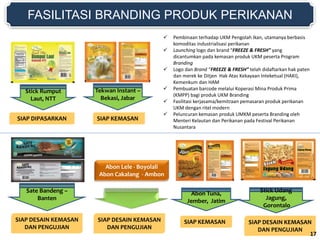 FASILITASI BRANDING PRODUK PERIKANAN
SIAP DIPASARKAN
Stick Rumput
Laut, NTT
SIAP KEMASAN
Tekwan Instant –
Bekasi, Jabar
Abon Tuna,
Jember, Jatim
SIAP DESAIN KEMASAN
DAN PENGUJIAN
Stick Udang
Jagung,
Gorontalo
SIAP KEMASAN
Sate Bandeng –
Banten
SIAP DESAIN KEMASAN
DAN PENGUJIAN
Abon Lele - Boyolali
Abon Cakalang - Ambon
SIAP DESAIN KEMASAN
DAN PENGUJIAN
 Pembinaan terhadap UKM Pengolah Ikan, utamanya berbasis
komoditas industrialisasi perikanan
 Launching logo dan brand “FREEZE & FRESH” yang
dicantumkan pada kemasan produk UKM peserta Program
Branding
 Logo dan Brand “FREEZE & FRESH” telah didaftarkan hak paten
dan merek ke Ditjen Hak Atas Kekayaan Inteketual (HAKI),
Kemenkum dan HAM
 Pembuatan barcode melalui Koperasi Mina Produk Prima
(KMPP) bagi produk UKM Branding
 Fasilitasi kerjasama/kemitraan pemasaran produk perikanan
UKM dengan ritel modern
 Peluncuran kemasan produk UMKM peserta Branding oleh
Menteri Kelautan dan Perikanan pada Festival Perikanan
Nusantara
17
 