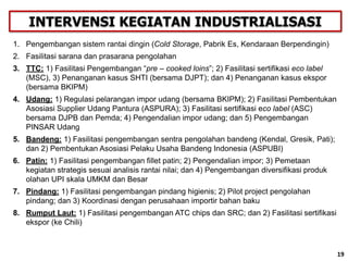19
1. Pengembangan sistem rantai dingin (Cold Storage, Pabrik Es, Kendaraan Berpendingin)
2. Fasilitasi sarana dan prasarana pengolahan
3. TTC: 1) Fasilitasi Pengembangan “pre – cooked loins”; 2) Fasilitasi sertifikasi eco label
(MSC), 3) Penanganan kasus SHTI (bersama DJPT); dan 4) Penanganan kasus ekspor
(bersama BKIPM)
4. Udang: 1) Regulasi pelarangan impor udang (bersama BKIPM); 2) Fasilitasi Pembentukan
Asosiasi Supplier Udang Pantura (ASPURA); 3) Fasilitasi sertifikasi eco label (ASC)
bersama DJPB dan Pemda; 4) Pengendalian impor udang; dan 5) Pengembangan
PINSAR Udang
5. Bandeng: 1) Fasilitasi pengembangan sentra pengolahan bandeng (Kendal, Gresik, Pati);
dan 2) Pembentukan Asosiasi Pelaku Usaha Bandeng Indonesia (ASPUBI)
6. Patin: 1) Fasilitasi pengembangan fillet patin; 2) Pengendalian impor; 3) Pemetaan
kegiatan strategis sesuai analisis rantai nilai; dan 4) Pengembangan diversifikasi produk
olahan UPI skala UMKM dan Besar
7. Pindang: 1) Fasilitasi pengembangan pindang higienis; 2) Pilot project pengolahan
pindang; dan 3) Koordinasi dengan perusahaan importir bahan baku
8. Rumput Laut: 1) Fasilitasi pengembangan ATC chips dan SRC; dan 2) Fasilitasi sertifikasi
ekspor (ke Chili)
INTERVENSI KEGIATAN INDUSTRIALISASI
19
 