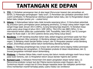 22
1. TTC: 1) Perbaikan penanganan ikan di atas kapal (Penurunan lossess) dan penyediaan air
bersih; 2) Pelarangan penangkapan “baby tuna”; 3) Penertiban dan perbaikan penerbitan SHTI
(catch certificate); 4) Memperlancar distribusi pasokan bahan baku; dan 5) Pengendalian ekspor
bahan baku (ekspor produk pre – cooked loins)
2. Udang: 1) Ketersediaan bahan baku tidak tersedia sepanjang tahun; 2) Komunikasi petambak
dg processor (perlu peningkatan peran pedagang perantara); 3) Harga udang dalam negeri naik
sangat tinggi sejak Januari 2013 (100%), kurang bersaing bagi eksportir; 4) Kenaikan biaya
usaha yang cukup tinggi di tahun 2013: UMP (40%), TDL(15%) dan BBM (30%); 5) Isu
internasional terkait safety dan sustainability: GAP, Traceability, label (ASC); dan 6) Larangan
ekspor ke Rusia sejak 1 Juli 2013 (potensi devisa yang hilang cukup besar)
3. Bandeng: 1) UPI bandeng kesulitan bahan baku akibat tingginya permintaan pada hari libur
nasional/keagamaan (libur panjang); 2) Bandeng sebagai sumber ketahanan pangan dalam
negeri; 3) Bandeng masih banyak berbau lumpur; dan 4) Penguatan pasokan untuk Bandeng
umpan, diversifikasi produk olahan belum berkembang (Bandeng Kaleng)
4. Patin: 1) Teknologi penghilangan bau lumpur dan pemutihan warna daging melalui penerapan
teknologi budidaya dan pengolahan; 2) Peningkatan produksi di lokasi industrialisasi; dan 3)
Inovasi pengolahan nirlimbah belum berkembang.
5. Pindang: 1) Pasokan Bahan Baku masih kurang dan belum merata sehingga masih harus impor
pada bulan tertentu; dan 2) Pengolahan belum sesuai standar higienis dan saniter
6. Rumput Laut: 1) Kebijakan Pemerintah Chili dalam pengetatan ekspor bahan baku; 2)
Menurunnya produksi rumput laut dari Filipina karena bencana angin thypoon; dan 3)
Tumbuhnya industri rumput laut di China dengan kapasitas besar dan kebijakan pemerintan
China memberikan insentif terhadap pelaku usaha melalui tax remittance
TANTANGAN KE DEPAN
22
 