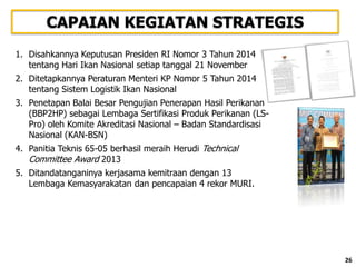 26
CAPAIAN KEGIATAN STRATEGIS
1. Disahkannya Keputusan Presiden RI Nomor 3 Tahun 2014
tentang Hari Ikan Nasional setiap tanggal 21 November
2. Ditetapkannya Peraturan Menteri KP Nomor 5 Tahun 2014
tentang Sistem Logistik Ikan Nasional
3. Penetapan Balai Besar Pengujian Penerapan Hasil Perikanan
(BBP2HP) sebagai Lembaga Sertifikasi Produk Perikanan (LS-
Pro) oleh Komite Akreditasi Nasional – Badan Standardisasi
Nasional (KAN-BSN)
4. Panitia Teknis 65-05 berhasil meraih Herudi Technical
Committee Award 2013
5. Ditandatanganinya kerjasama kemitraan dengan 13
Lembaga Kemasyarakatan dan pencapaian 4 rekor MURI.
26
 