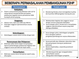BEBERAPA PERMASALAHAN PEMBANGUNAN P2HP
44
Permasalahan
Kebijakan:
 Sistem e-procurement yang dilakukan oleh ULP di
setiap daerah menjadi kendala percepatan
pelaksanaan kegiatan karena pemahaman SDM
kurang & antrian panjang
 Mendorong Pemda untuk meningkatkan kualitas
dan kuantitas SDM pengadaan barang dan jasa
Tindak Lanjut
Anggaran:
 Adanya revisi, baik revisi DIPA atau RKA-KL
 Dukungan anggaran operasionalisasi sarpras
terbatas
 Melaksanakan kegiatan dan anggaran sesuai
dengan rencana yang telah ditetapkan
 Sesuai dengan juknis, Pemda harus menyediakan
anggaran operasionalisasi sarpras yang telah
dibangun/diadakan
Kelembagaan:
 Kelembagaan sarpras belum tertata dengan baik
 Sesuai dengan juknis, kelembagaan pengelola
harus disiapkan sebelum
pengadaan/pembangunan sarpras dilaksanakan
Perencanaan dan Pelaporan:
 Beberapa satker belum dapat menyampaikan
laporan perkembangan pelaksanaan kegiatan dan
anggaran secara periodik dan tepat waktu
 Secara periodik akan dilakukan rekonsiliasi data
dan penyampaian kemajuan pelaksanaan
pekerjaan
 Monev dioptimalkan, reward & punishment
dijalankan
Pemanfaatan:
 Beberapa sarpras belum beroperasi seperti yang
diharapkan
 Mendorong pemda agar mengoptimalkan
pemanfaatan sarpras
 Menguatkan kelembagaan pengelola
44
 