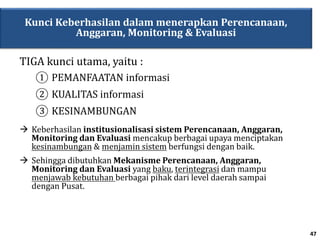 Kunci Keberhasilan dalam menerapkan Perencanaan,
Anggaran, Monitoring & Evaluasi
 Keberhasilan institusionalisasi sistem Perencanaan, Anggaran,
Monitoring dan Evaluasi mencakup berbagai upaya menciptakan
kesinambungan & menjamin sistem berfungsi dengan baik.
 Sehingga dibutuhkan Mekanisme Perencanaan, Anggaran,
Monitoring dan Evaluasi yang baku, terintegrasi dan mampu
menjawab kebutuhan berbagai pihak dari level daerah sampai
dengan Pusat.
TIGA kunci utama, yaitu :
① PEMANFAATAN informasi
② KUALITAS informasi
③ KESINAMBUNGAN
47
 