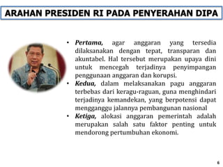 • Pertama, agar anggaran yang tersedia
dilaksanakan dengan tepat, transparan dan
akuntabel. Hal tersebut merupakan upaya dini
untuk mencegah terjadinya penyimpangan
penggunaan anggaran dan korupsi.
• Kedua, dalam melaksanakan pagu anggaran
terbebas dari keragu-raguan, guna menghindari
terjadinya kemandekan, yang berpotensi dapat
mengganggu jalannya pembangunan nasional
• Ketiga, alokasi anggaran pemerintah adalah
merupakan salah satu faktor penting untuk
mendorong pertumbuhan ekonomi.
6
ARAHAN PRESIDEN RI PADA PENYERAHAN DIPA
 