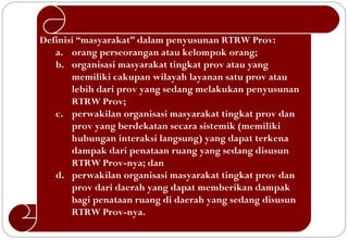 Definisi “masyarakat” dalam penyusunan RTRW Prov:
   a. orang perseorangan atau kelompok orang;
   b. organisasi masyarakat tingkat prov atau yang
       memiliki cakupan wilayah layanan satu prov atau
       lebih dari prov yang sedang melakukan penyusunan
       RTRW Prov;
   c. perwakilan organisasi masyarakat tingkat prov dan
       prov yang berdekatan secara sistemik (memiliki
       hubungan interaksi langsung) yang dapat terkena
       dampak dari penataan ruang yang sedang disusun
       RTRW Prov-nya; dan
   d. perwakilan organisasi masyarakat tingkat prov dan
       prov dari daerah yang dapat memberikan dampak
       bagi penataan ruang di daerah yang sedang disusun
       RTRW Prov-nya.
 