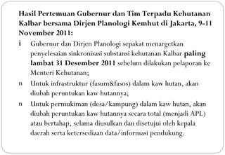 Hasil Pertemuan Gubernur dan Tim Terpadu Kehutanan
Kalbar bersama Dirjen Planologi Kemhut di Jakarta, 9-11
November 2011:
i Gubernur dan Dirjen Planologi sepakat menargetkan
   penyelesaian sinkronisasi substansi kehutanan Kalbar paling
   lambat 31 Desember 2011 sebelum dilakukan pelaporan ke
   Menteri Kehutanan;
n Untuk infrastruktur (fasum&fasos) dalam kaw hutan, akan
   diubah peruntukan kaw hutannya;
n Untuk permukiman (desa/kampung) dalam kaw hutan, akan
   diubah peruntukan kaw hutannya secara total (menjadi APL)
   atau bertahap, selama diusulkan dan disetujui oleh kepala
   daerah serta ketersediaan data/informasi pendukung.
 