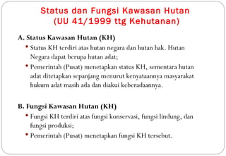 Status dan Fungsi Kawasan Hutan
           (UU 41/1999 ttg Kehutanan)
A. Status Kawasan Hutan (KH)
   Status KH terdiri atas hutan negara dan hutan hak. Hutan
    Negara dapat berupa hutan adat;
   Pemerintah (Pusat) menetapkan status KH, sementara hutan
    adat ditetapkan sepanjang menurut kenyataannya masyarakat
    hukum adat masih ada dan diakui keberadaannya.

B. Fungsi Kawasan Hutan (KH)
   Fungsi KH terdiri atas fungsi konservasi, fungsi lindung, dan
    fungsi produksi;
   Pemerintah (Pusat) menetapkan fungsi KH tersebut.
 