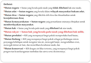 Definisi:
Hutan negara → hutan yang berada pada tanah yang tidak dibebani hak atas tanah;
Hutan adat → hutan negara yang berada dalam wilayah masyarakat hukum adat;
Hutan desa → hutan negara yang dikelola oleh desa dan dimanfaatkan untuk
kesejahteraan desa;
Hutan kemasyarakatan → hutan negara yang pemanfaatan utamanya ditujukan untuk
memberdayakan masyarakat.
Hutan hak → hutan yang berada pada tanah yang dibebani hak atas tanah;
Hutan rakyat → hutan hak yang berada pada tanah yang dibebani hak milik;
Hutan produksi → KH yang mempunyai fungsi pokok memproduksi hasil hutan;
Hutan lindung → KH yang mempunyai fungsi pokok sebagai perlindungan sistem
penyangga kehidupan untuk mengatur tata air, mencegah banjir, mengendalikan erosi,
mencegah intrusi air laut, dan memelihara kesuburan tanah; dan
Hutan konservasi → KH dengan ciri khas tertentu, yang mempunyai fungsi pokok
pengawetan keanekaragaman tumbuhan dan satwa serta ekosistemnya.
 